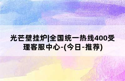 光芒壁挂炉|全国统一热线400受理客服中心-(今日-推荐)